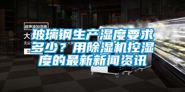 玻璃鋼生產(chǎn)濕度要求多少？用除濕機控濕度的最新新聞資訊