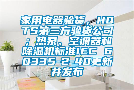 家用電器驗(yàn)貨，HQTS第三方驗(yàn)貨公司；熱泵、空調(diào)器和除濕機(jī)標(biāo)準(zhǔn)IEC 60335-2-40更新并發(fā)布