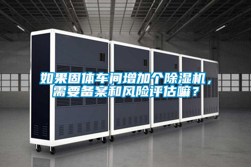 如果固體車間增加個(gè)除濕機(jī)，需要備案和風(fēng)險(xiǎn)評(píng)估嘛？
