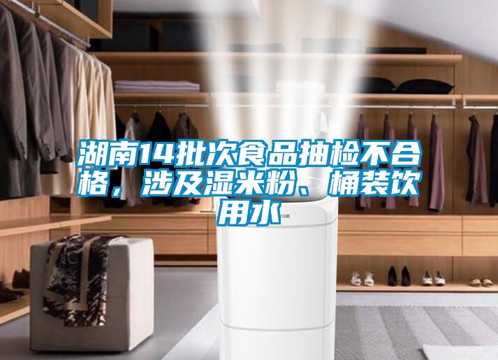 湖南14批次食品抽檢不合格，涉及濕米粉、桶裝飲用水
