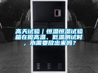 知識百科高天試驗｜恒溫恒濕試驗箱在做高溫、低溫測試時，水需要放出來嗎？